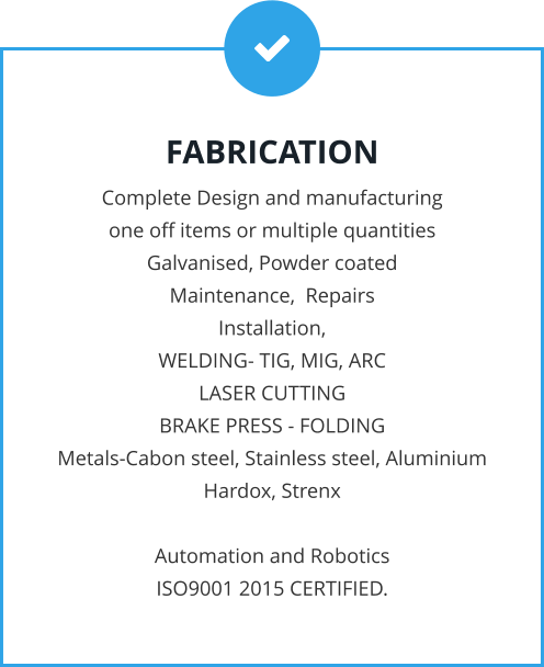 FABRICATION Complete Design and manufacturing  one off items or multiple quantities Galvanised, Powder coated Maintenance,  Repairs Installation, WELDING- TIG, MIG, ARC LASER CUTTING BRAKE PRESS - FOLDING Metals-Cabon steel, Stainless steel, Aluminium Hardox, Strenx  Automation and Robotics ISO9001 2015 CERTIFIED.