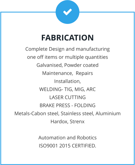 FABRICATION Complete Design and manufacturing  one off items or multiple quantities Galvanised, Powder coated Maintenance,  Repairs Installation, WELDING- TIG, MIG, ARC LASER CUTTING BRAKE PRESS - FOLDING Metals-Cabon steel, Stainless steel, Aluminium Hardox, Strenx  Automation and Robotics ISO9001 2015 CERTIFIED.