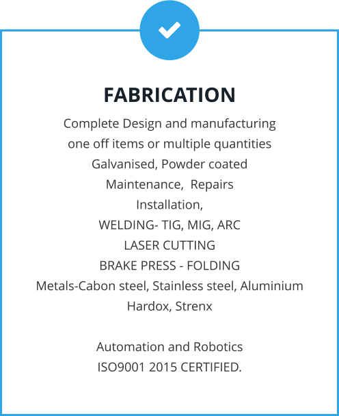 FABRICATION Complete Design and manufacturing  one off items or multiple quantities Galvanised, Powder coated Maintenance,  Repairs Installation, WELDING- TIG, MIG, ARC LASER CUTTING BRAKE PRESS - FOLDING Metals-Cabon steel, Stainless steel, Aluminium Hardox, Strenx  Automation and Robotics ISO9001 2015 CERTIFIED.